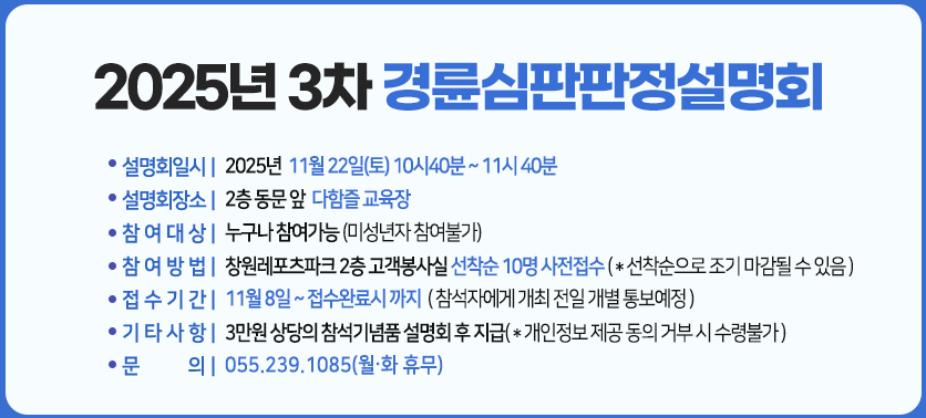 2025년 3차 경륜심판판정설명회 :일시 : 2025년  11월 22일(토) 10시40분 ~ 11시 40분,
장소:2층 동문 앞  다함즐 교육장,
참여대상 :누구나 참여가능 (미성년자 참여불가),
참여방법 : 창원레포츠파크 2층 고객봉사실 선착순 10명 사전접수 ( * 선착순으로 조기 마감될 수 있음 ),
접수기간 : 11월 8일 ~ 접수완료시 까지 ( 참석자에게 개최 전일 개별 통보예정 ),
기타사항 : 3만원 상당의 참석기념품 설명회 후 지급( * 개인정보 제공 동의 거부 시 수령불가 ),
문의 : 055.239.1085(월.화 휴무)