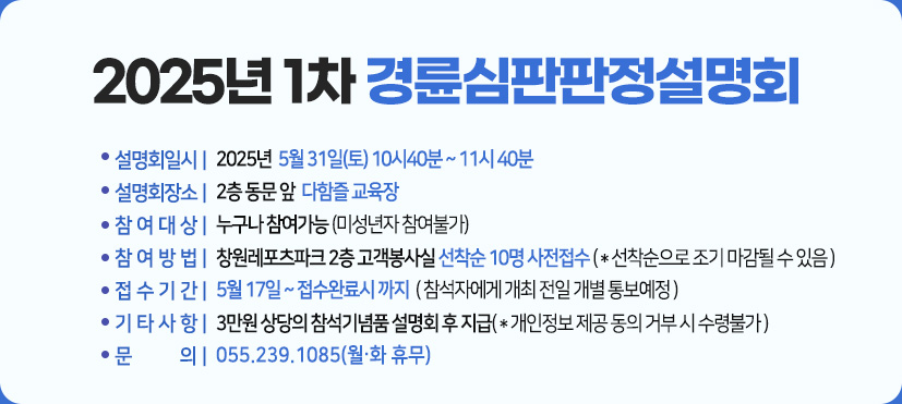 2025년 1차 경륜심판판정설명회 :일시 : 2025년  5월 31일(토) 10시40분 ~ 11시 40분  ,
장소:2층 동문 앞  다함즐 교육장,
참여대상 :누구나 참여가능 (미성년자 참여불가),
참여방법 : 창원레포츠파크 2층 고객봉사실 선착순 10명 사전접수 ( * 선착순으로 조기 마감될 수 있음 ),
접수기간 : 5월 17일 ~ 접수완료시 까지 ( 참석자에게 개최 전일 개별 통보예정 ),
기타사항 : 3만원 상당의 참석기념품 설명회 후 지급( * 개인정보 제공 동의 거부 시 수령불가 ),
문의 : 055.239.1085(월.화 휴무)