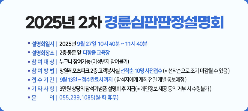 2025년 2차 경륜심판판정설명회 :일시 : 2025년  9월 27일(토) 10시40분 ~ 11시 40분,
장소:2층 동문 앞  다함즐 교육장,
참여대상 :누구나 참여가능 (미성년자 참여불가),
참여방법 : 창원레포츠파크 2층 고객봉사실 선착순 10명 사전접수 ( * 선착순으로 조기 마감될 수 있음 ),
접수기간 : 9월 13일 ~ 접수완료시 까지 ( 참석자에게 개최 전일 개별 통보예정 ),
기타사항 : 3만원 상당의 참석기념품 설명회 후 지급( * 개인정보 제공 동의 거부 시 수령불가 ),
문의 : 055.239.1085(월.화 휴무)